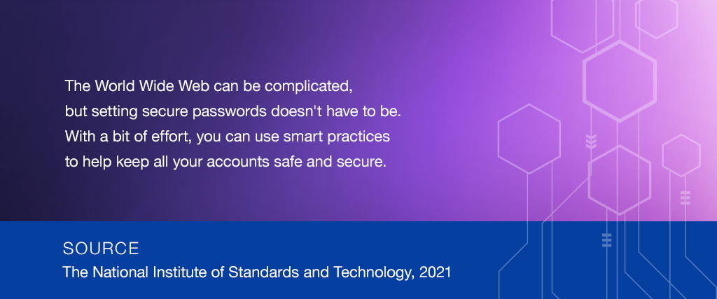 The World Wide Web can be complicated,  but setting secure passwords doesn't have to be. With a bit of effort, you can use smart practices to help keep all your accounts safe and secure. SOURCE: The National Institute of Standards and Technology, 2019