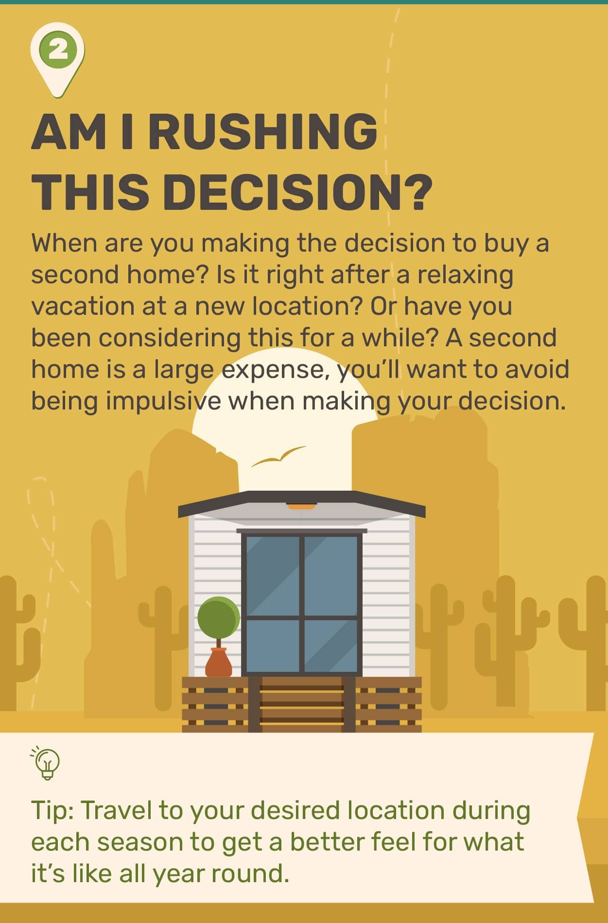 2. Am I Rushing This Decision? When are you making the decision to buy a second home? Is it right after a relaxing vacation at a new location? Or have you been considering this for awhile? A second home is a large expense, you’ll want to avoid being impulsive when making your decision. Tip: Travel to your desired location during each season to get a better feel for what it’s like all year round.