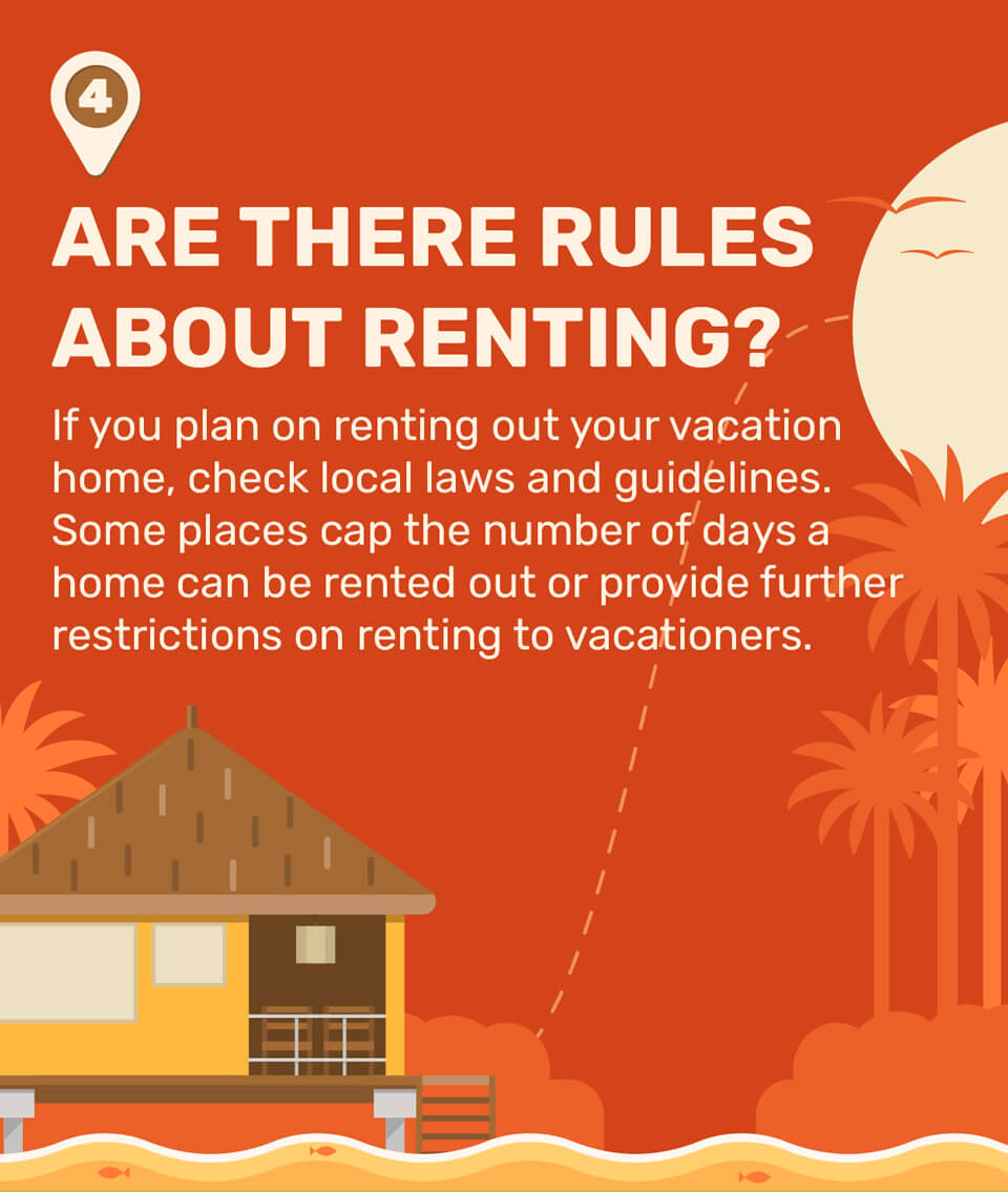 4. Are There Rules About Renting? If you plan on renting out your vacation home, check local laws and guidelines. Some places cap the number of days a home can be rented out or provide further restrictions on renting to vacationers.