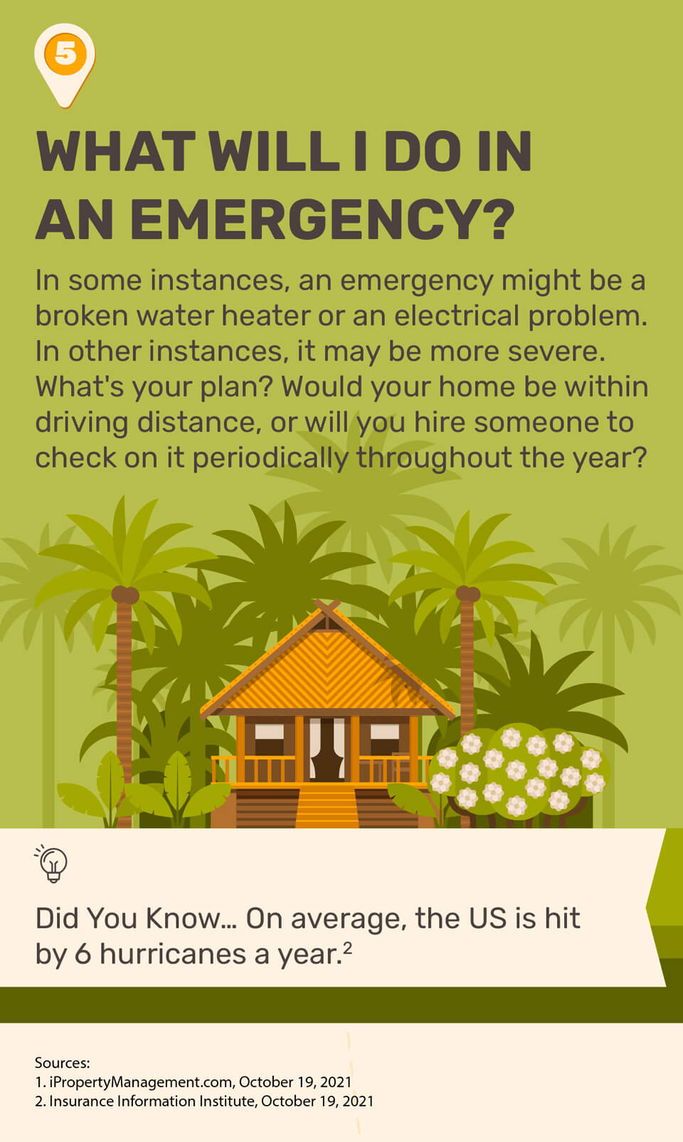 5. What Will I Do in an Emergency? In some instances, an emergency might be a broken water heater or an electrical problem. In other instances, it may be more severe. What's your plan? Would your home be within driving distance, or will you hire someone to check on it periodically throughout the year? Did you know on average, the US is hit by 6 hurricanes a year. Source 2. Sources: Source 1. iPropertyManagement.com, October 19, 2021. Source 2. Insurance Information Institute, October 19, 2021.