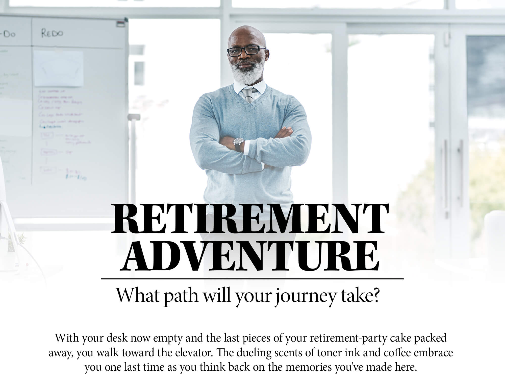 Choose Your Own Retirement Adventure. Which path will your journey take? With your desk now empty and the last pieces of your retirement-party cake packed away, you walk toward the elevator. The dueling scents of toner ink and coffee embrace you one last time as you think back on the memories you've made here.