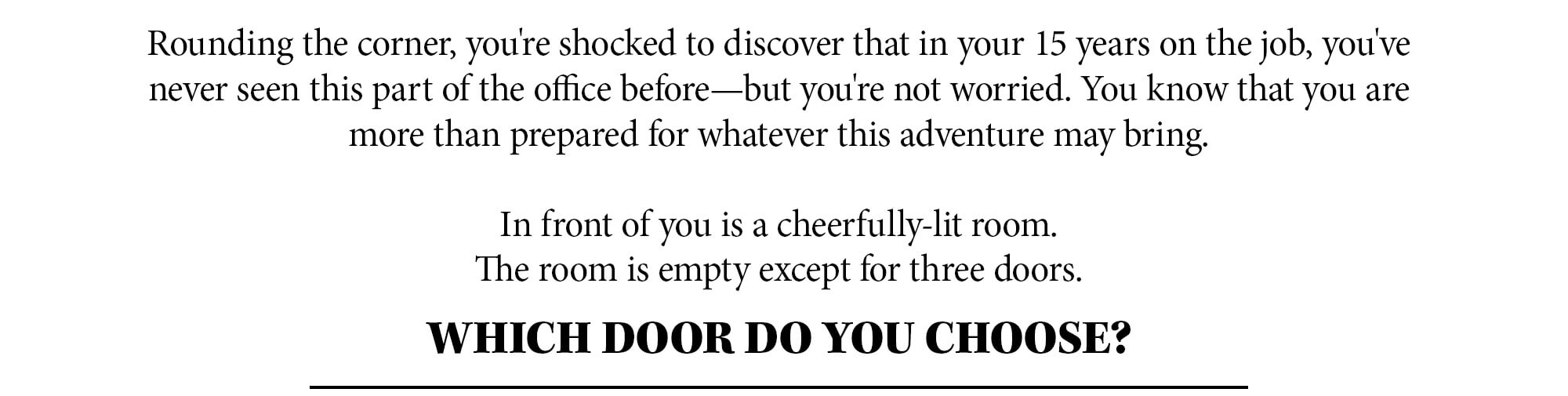 Rounding the corner, you're shocked to discover that in your 15 years on the job, you've never seen this part of the office before—but you're not worried. You know that you are more than prepared for whatever this adventure may bring. In front of you is a cheerfully lit room. The room is empty except for three doors. Which door do you choose?