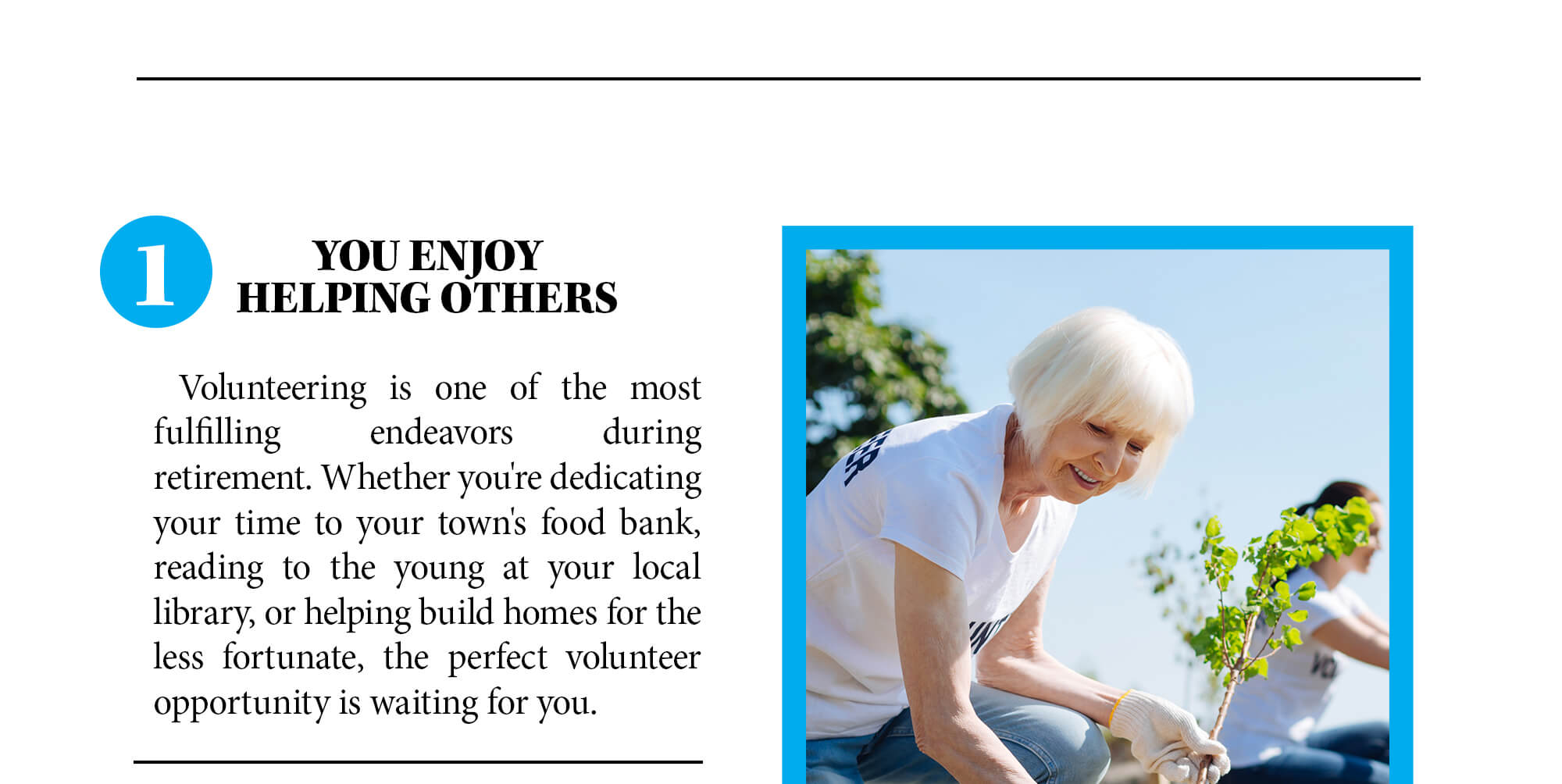 1. You enjoy helping others. Volunteering is one of the most fulfilling endeavors during retirement. Whether you're dedicating your time to your town's food bank, reading to the young at your local library, or helping build homes for the less fortunate, the perfect volunteer opportunity is waiting for you.