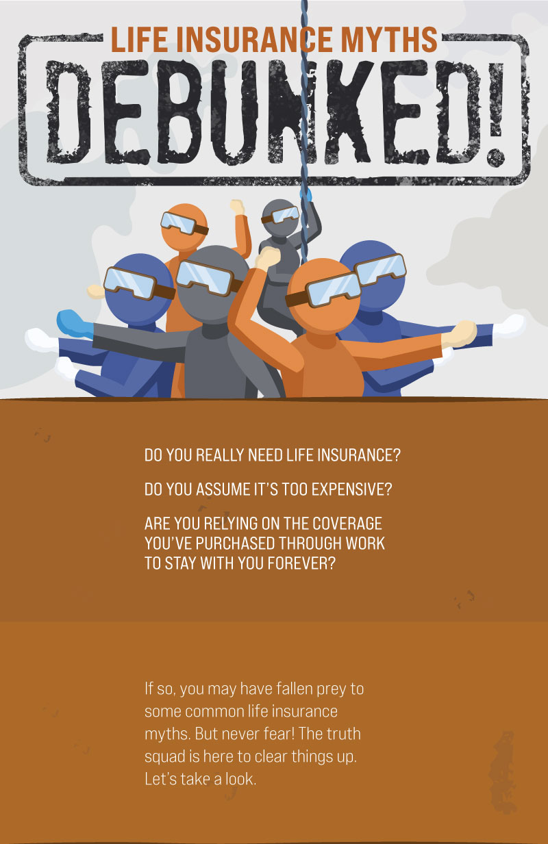 Life Insurance Myths Debunked! Do you really need life insurance? Do you assume it’s too expensive? Are you relying on the coverage you’ve purchased through work to stay with you forever? If so, you may have fallen prey to some common life insurance myths. But never fear! The truth squad is here to clear things up. Let’s take a look.