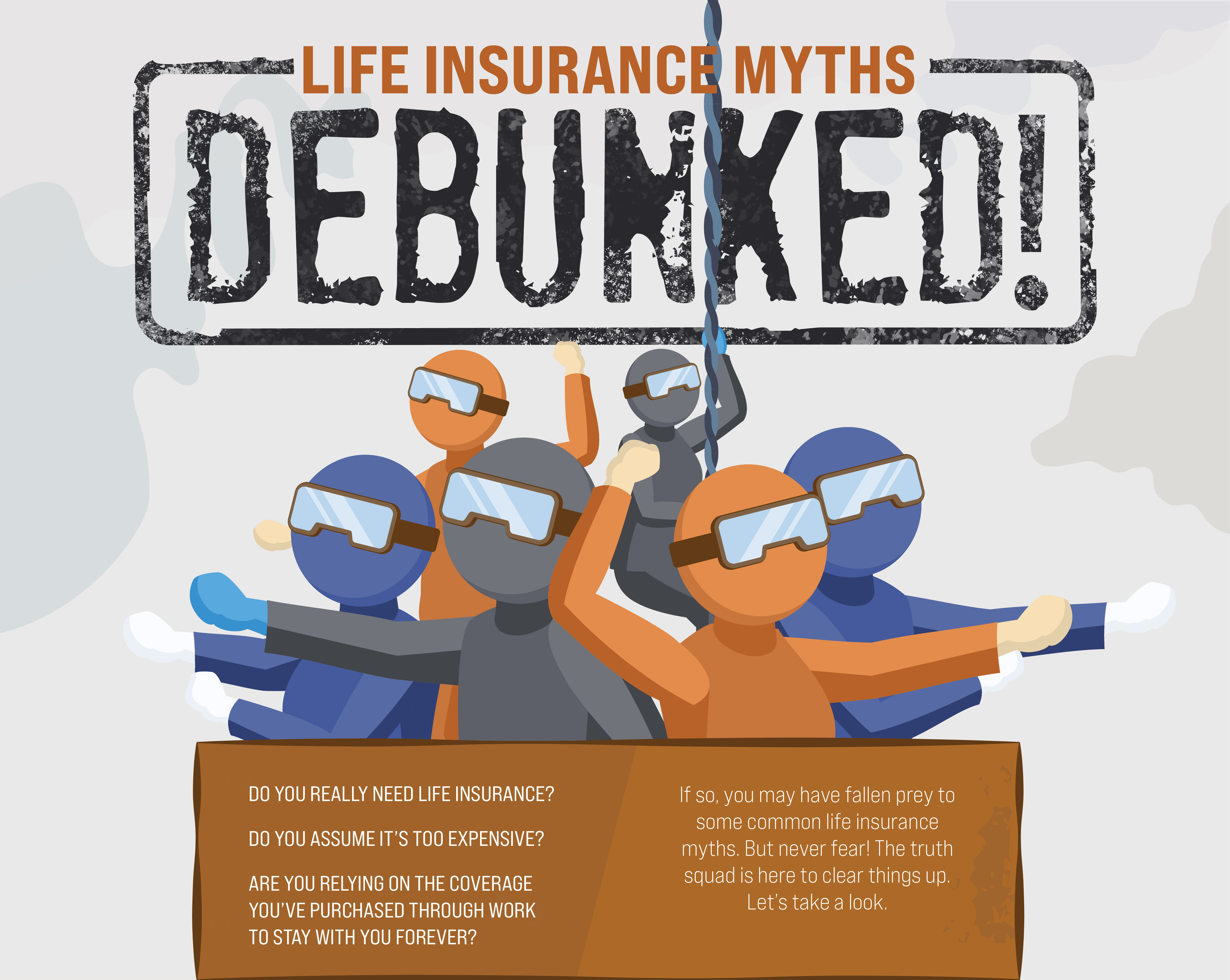 Life Insurance Myths Debunked! Do you really need life insurance? Do you assume it’s too expensive? Are you relying on the coverage you’ve purchased through work to stay with you forever? If so, you may have fallen prey to some common life insurance myths. But never fear! The truth squad is here to clear things up. Let’s take a look.