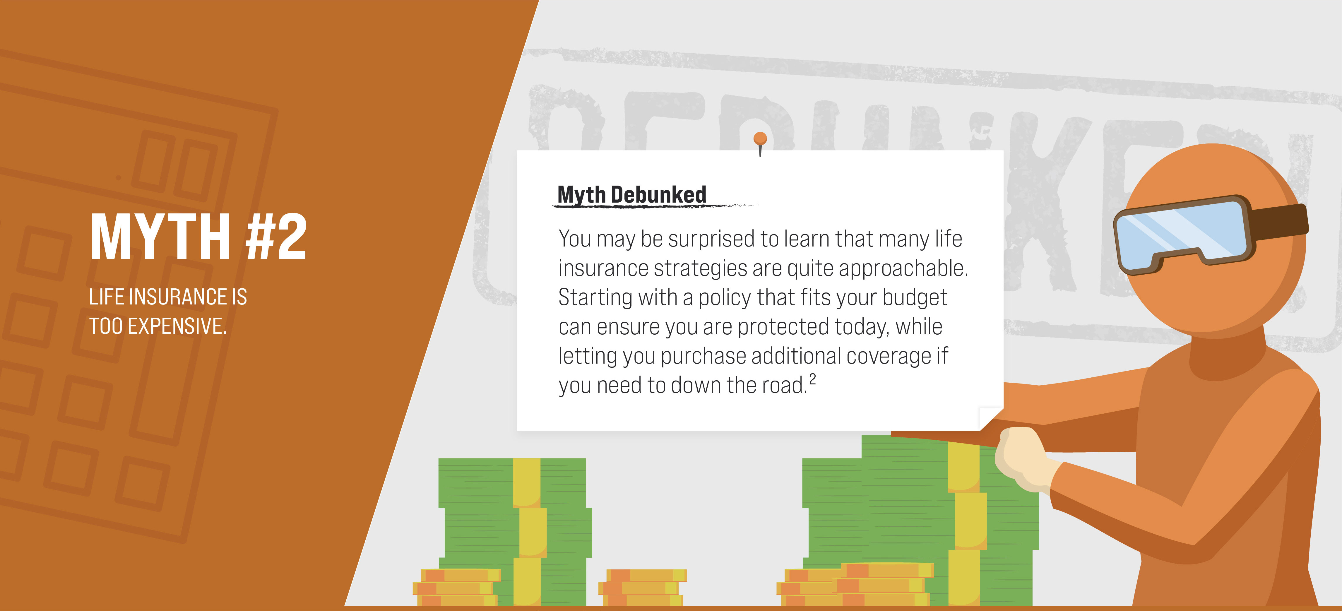 Myth #2: Life insurance is too expensive. Myth Debunked. You may be surprised to learn that many life insurance strategies are quite approachable. Starting with a policy that fits your budget can make sure you are protected today, while letting you purchase additional coverage down the road if you need to. (2)