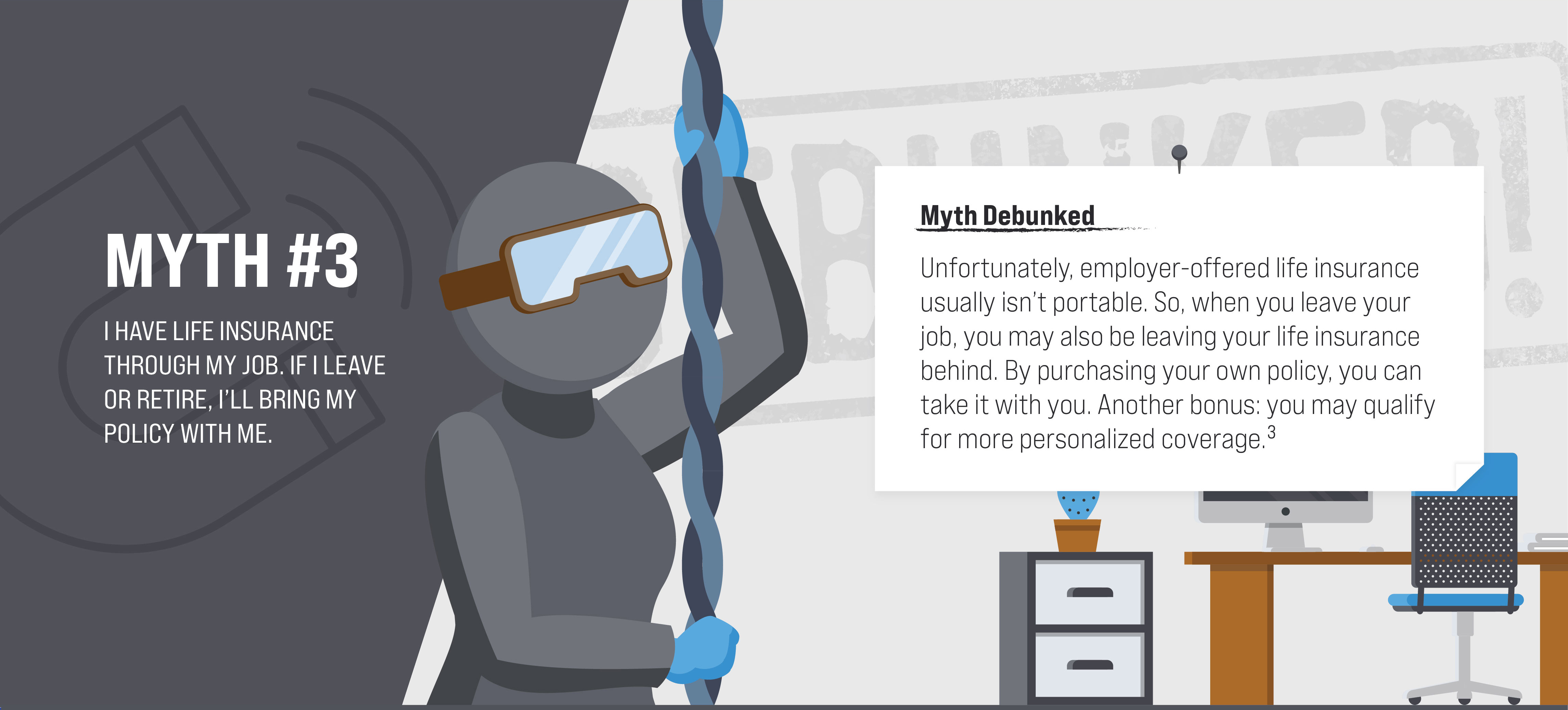 Myth #3: I have life insurance through my job. If I leave or retire, I’ll bring my policy with me. Myth Debunked. Unfortunately, employer-offered life insurance usually isn’t portable. So, when you leave your job, you may also be leaving your life insurance behind. By purchasing your own policy, you can take it with you. Another bonus: you may qualify for more personalized coverage. (3)