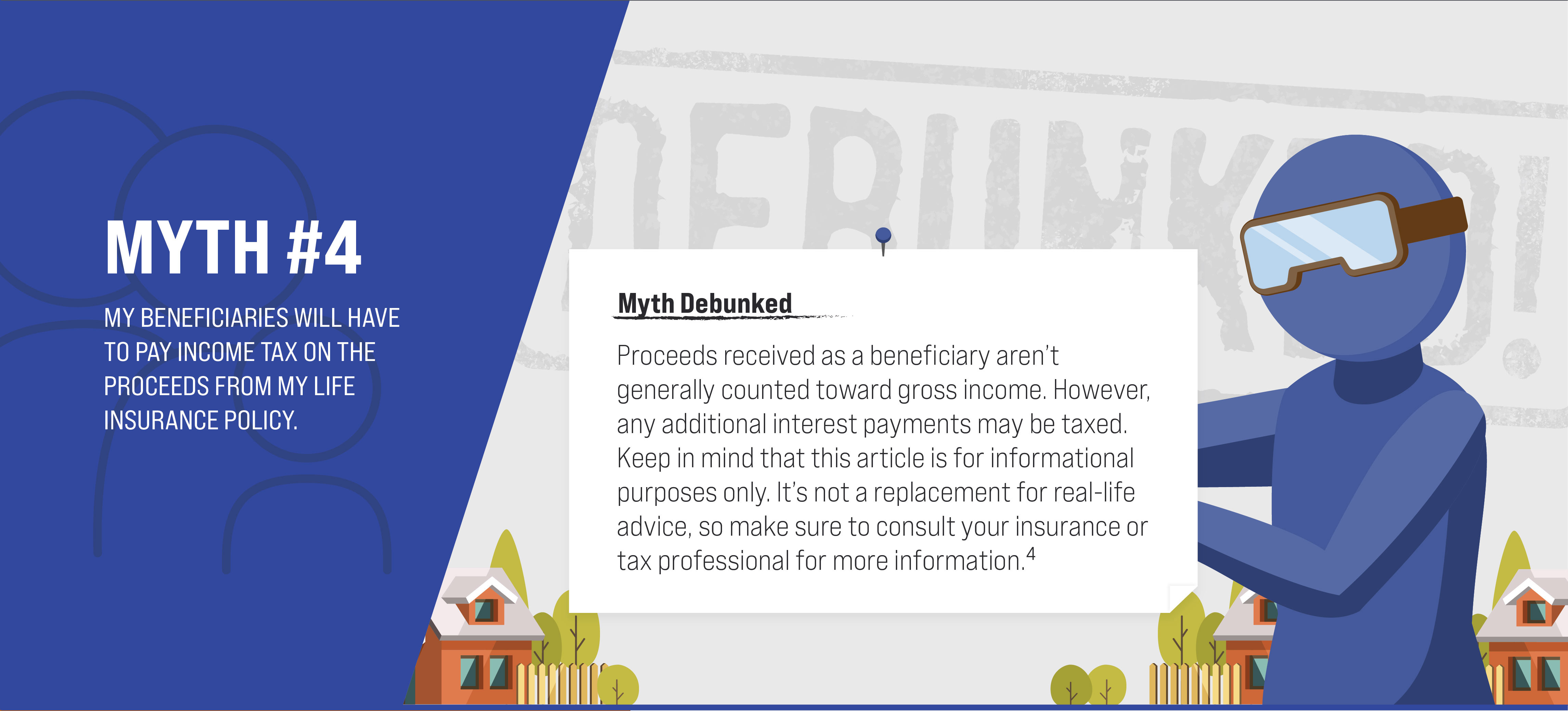 Myth #4: My beneficiaries will have to pay income tax on the proceeds from my life insurance policy. Myth Debunked. Proceeds received as a beneficiary aren’t generally counted toward gross income. However, any additional interest payments may be taxed. Keep in mind that this article is for informational purposes only. It’s not a replacement for real-life advice, so make sure to consult your insurance or tax professional for more information. (4)