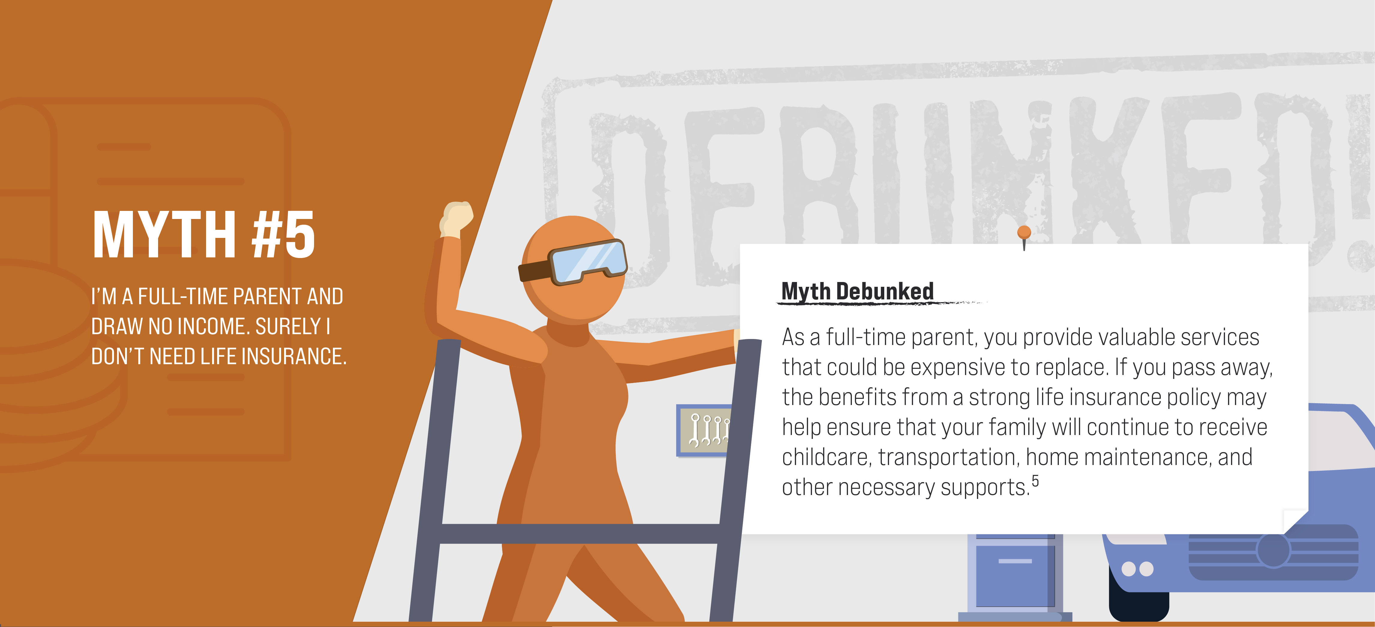 Myth #5: I’m a full-time parent and draw no income. Surely I don’t need life insurance. Myth Debunked. As a full-time parent, you provide valuable services that could be expensive to replace. If you pass away, the benefits from a strong life insurance policy may help ensure that your family will continue to receive childcare, transportation, home maintenance, and other necessary supports. (5)